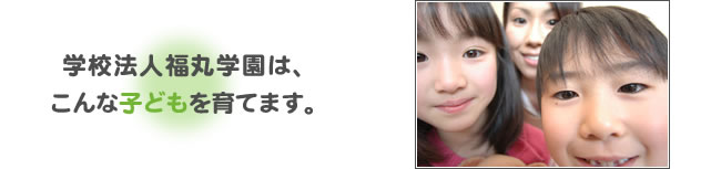 学校法人福丸学園は、こんな子どもを育てます。